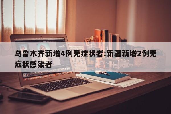 乌鲁木齐新增4例无症状者:新疆新增2例无症状感染者