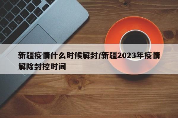新疆疫情什么时候解封/新疆2023年疫情解除封控时间