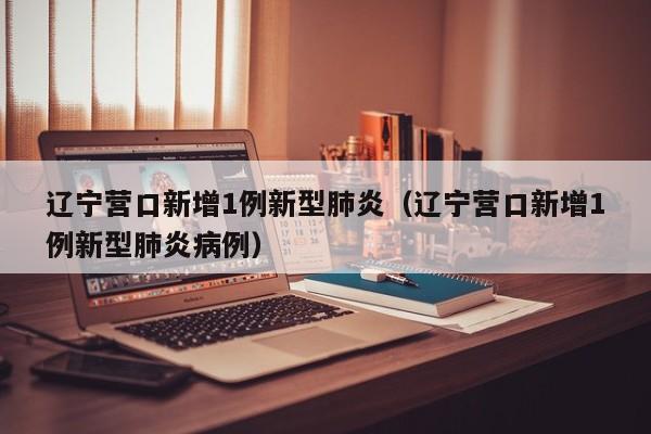 辽宁营口新增1例新型肺炎(辽宁营口新增1例新型肺炎病例)