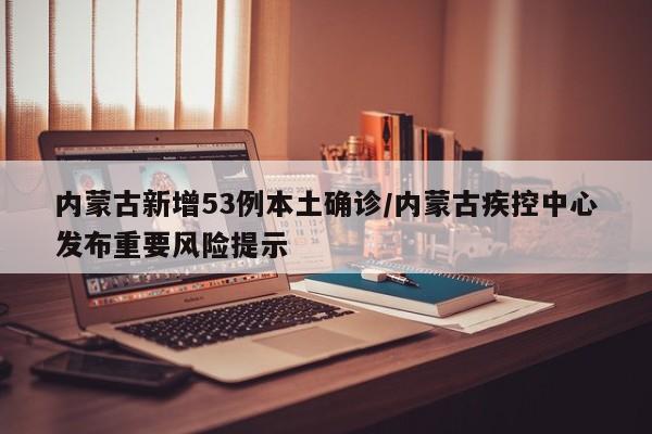 内蒙古新增53例本土确诊/内蒙古疾控中心发布重要风险提示
