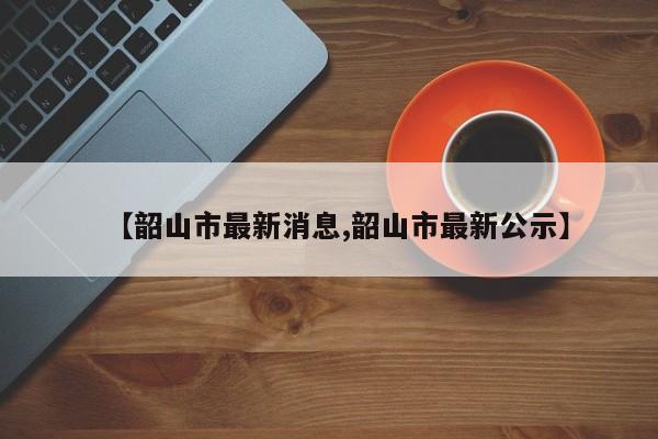 【韶山市最新消息,韶山市最新公示】
