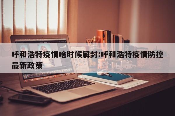 呼和浩特疫情啥时候解封:呼和浩特疫情防控最新政策