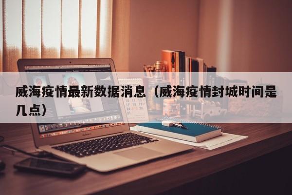 威海疫情最新数据消息(威海疫情封城时间是几点)