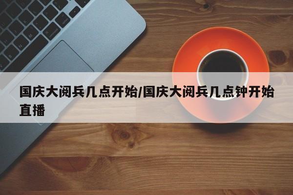国庆大阅兵几点开始/国庆大阅兵几点钟开始直播