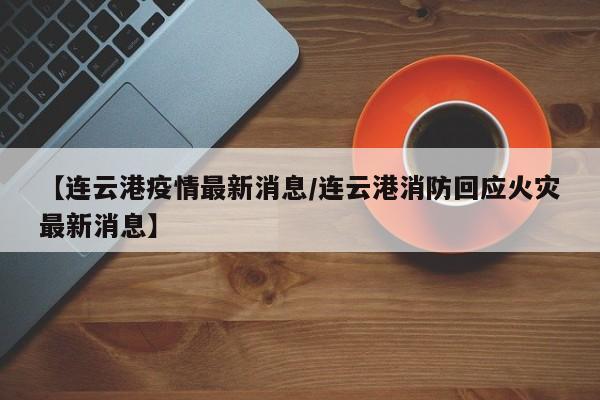 【连云港疫情最新消息/连云港消防回应火灾最新消息】