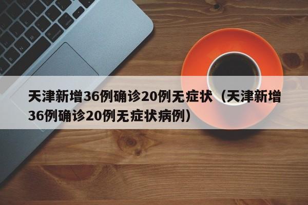 天津新增36例确诊20例无症状(天津新增36例确诊20例无症状病例)