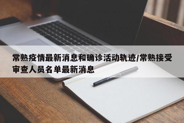 常熟疫情最新消息和确诊活动轨迹/常熟接受审查人员名单最新消息