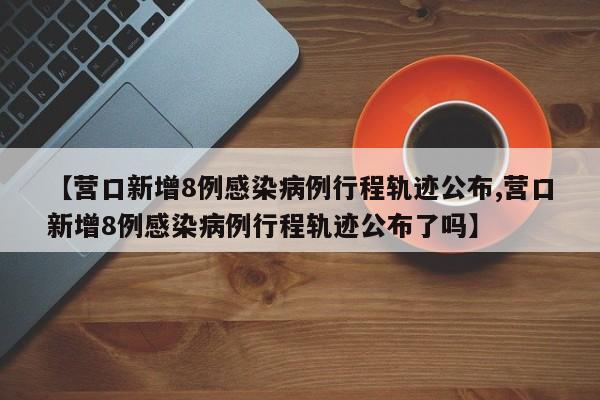 【营口新增8例感染病例行程轨迹公布,营口新增8例感染病例行程轨迹公布了吗】