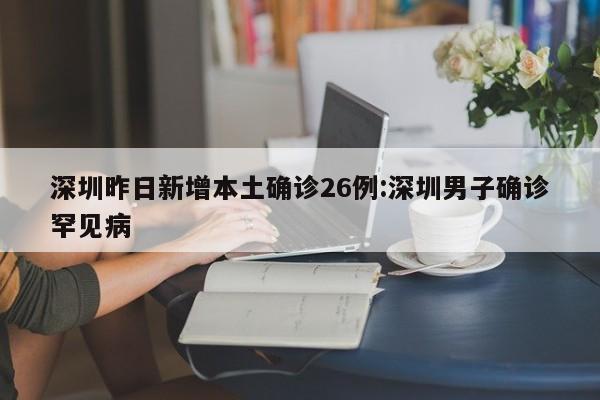 深圳昨日新增本土确诊26例:深圳男子确诊罕见病