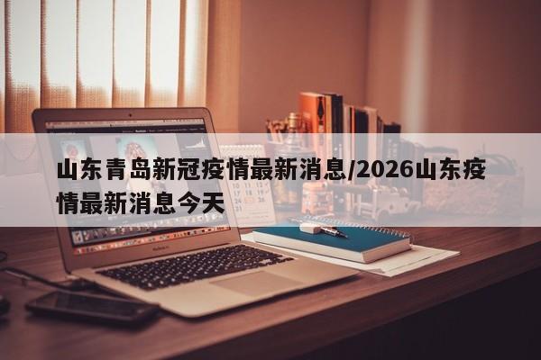 山东青岛新冠疫情最新消息/2026山东疫情最新消息今天
