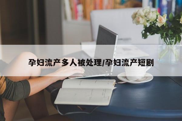 孕妇流产多人被处理/孕妇流产短剧