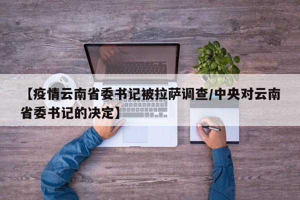 【疫情云南省委书记被拉萨调查/中央对云南省委书记的决定】