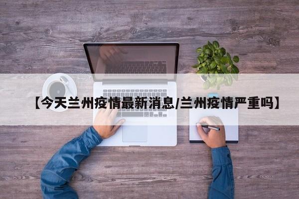 【今天兰州疫情最新消息/兰州疫情严重吗】