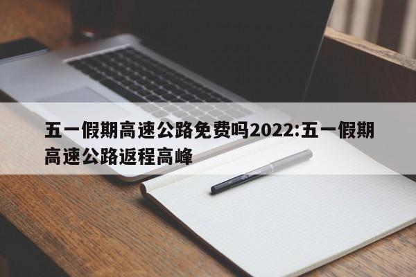 五一假期高速公路免费吗2022:五一假期高速公路返程高峰