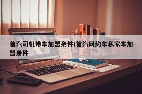 首汽司机带车加盟条件/首汽网约车私家车加盟条件