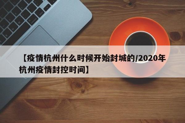 【疫情杭州什么时候开始封城的/2020年杭州疫情封控时间】
