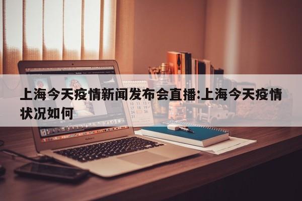 上海今天疫情新闻发布会直播:上海今天疫情状况如何
