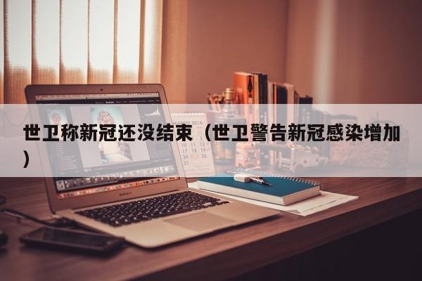 世卫称新冠还没结束（世卫警告新冠感染增加）