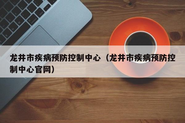 龙井市疾病预防控制中心(龙井市疾病预防控制中心官网)