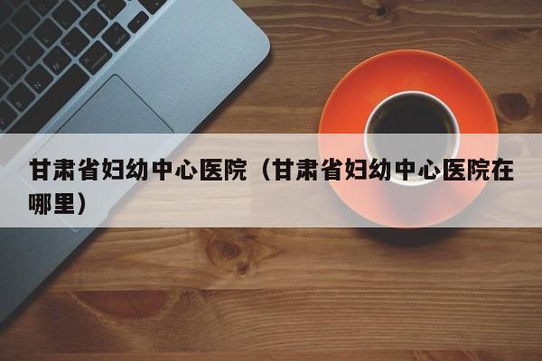 甘肃省妇幼中心医院(甘肃省妇幼中心医院在哪里)