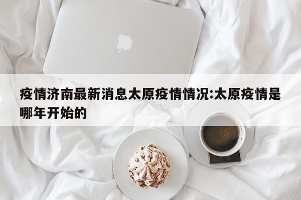 疫情济南最新消息太原疫情情况:太原疫情是哪年开始的