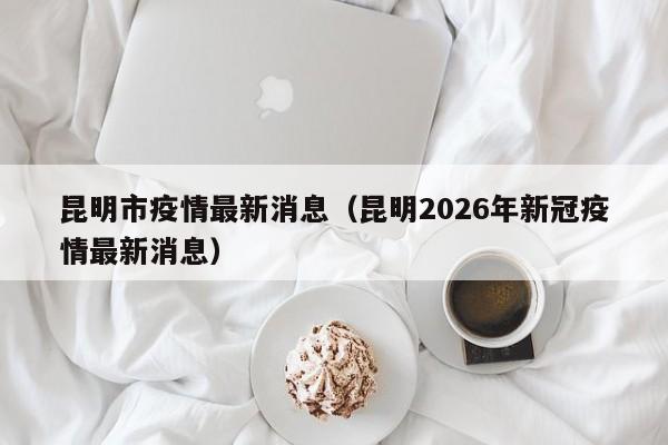 昆明市疫情最新消息(昆明2026年新冠疫情最新消息)
