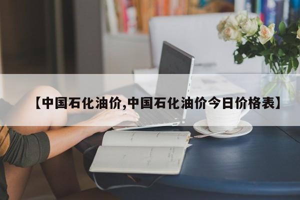 【中国石化油价,中国石化油价今日价格表】