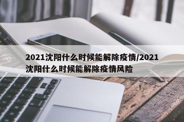 2021沈阳什么时候能解除疫情/2021沈阳什么时候能解除疫情风险