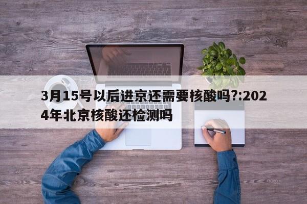 3月15号以后进京还需要核酸吗?:2024年北京核酸还检测吗