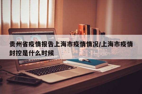 贵州省疫情报告上海市疫情情况/上海市疫情封控是什么时候