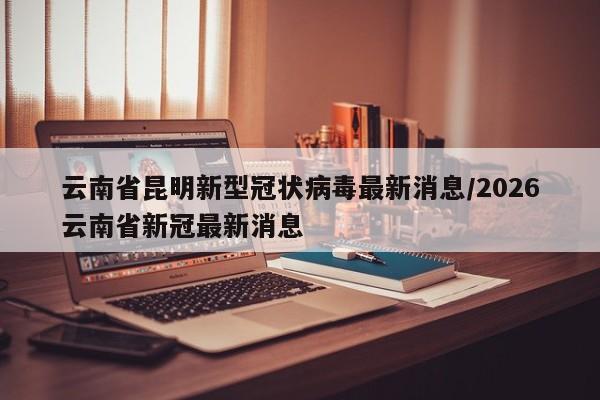 云南省昆明新型冠状病毒最新消息/2026云南省新冠最新消息