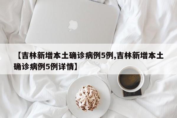 【吉林新增本土确诊病例5例,吉林新增本土确诊病例5例详情】