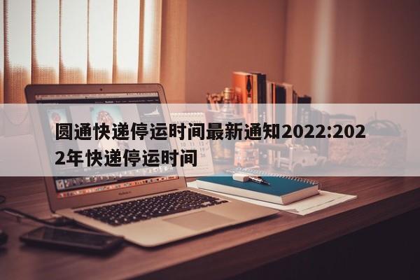 圆通快递停运时间最新通知2022:2022年快递停运时间