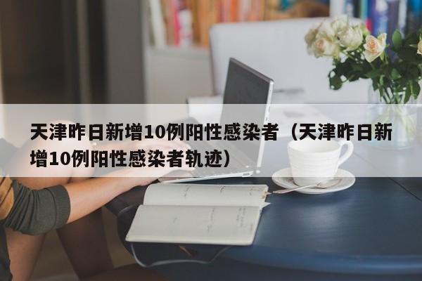 天津昨日新增10例阳性感染者(天津昨日新增10例阳性感染者轨迹)