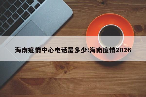 海南疫情中心电话是多少:海南疫情2026