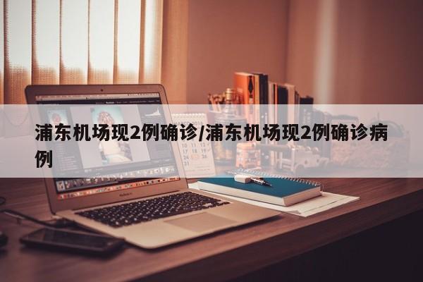 浦东机场现2例确诊/浦东机场现2例确诊病例