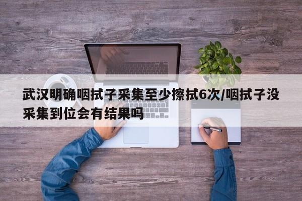 武汉明确咽拭子采集至少擦拭6次/咽拭子没采集到位会有结果吗