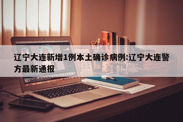 辽宁大连新增1例本土确诊病例:辽宁大连警方最新通报