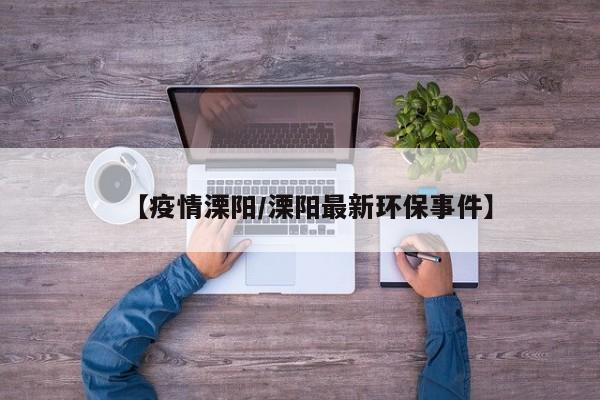 【疫情溧阳/溧阳最新环保事件】