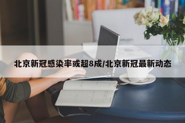 北京新冠感染率或超8成/北京新冠最新动态