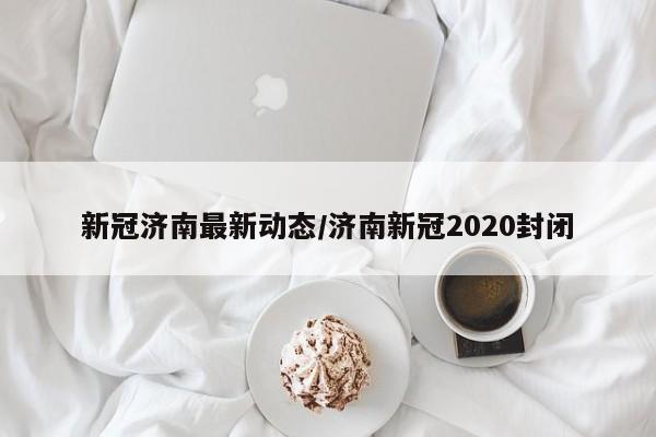 新冠济南最新动态/济南新冠2020封闭