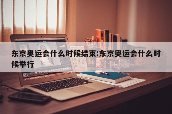 东京奥运会什么时候结束:东京奥运会什么时候举行