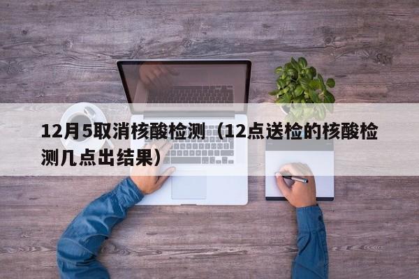 12月5取消核酸检测(12点送检的核酸检测几点出结果)