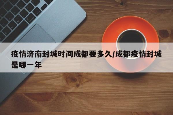 疫情济南封城时间成都要多久/成都疫情封城是哪一年