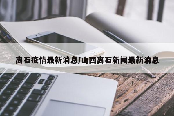 离石疫情最新消息/山西离石新闻最新消息