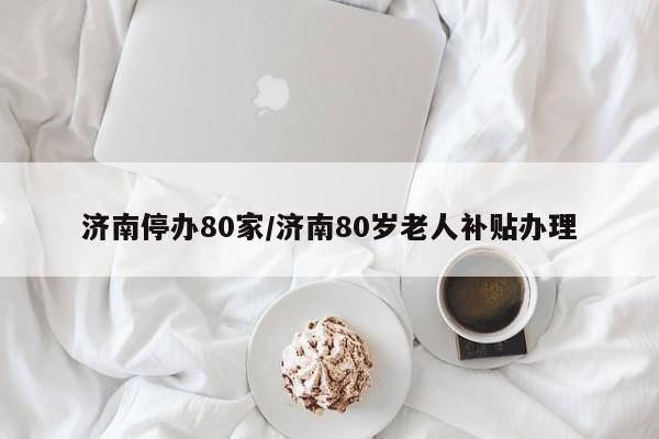 济南停办80家/济南80岁老人补贴办理