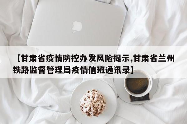 【甘肃省疫情防控办发风险提示,甘肃省兰州铁路监督管理局疫情值班通讯录】