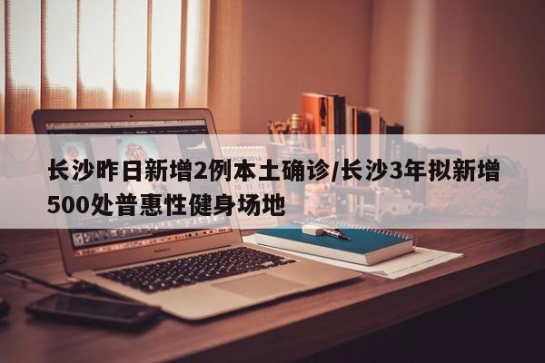 长沙昨日新增2例本土确诊/长沙3年拟新增500处普惠性健身场地