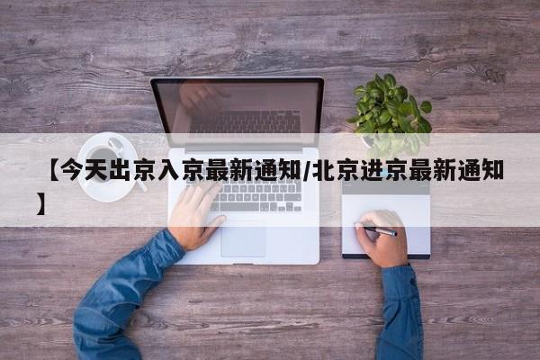 【今天出京入京最新通知/北京进京最新通知】