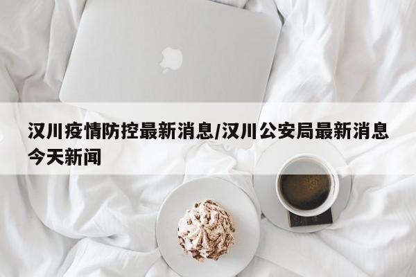 汉川疫情防控最新消息/汉川公安局最新消息今天新闻